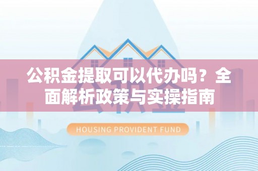 青龙公积金提取可以代办吗？全面解析政策与实操指南
