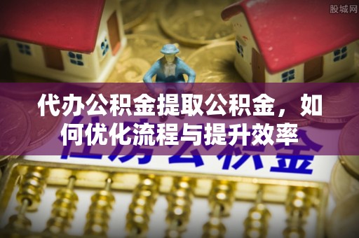 青龙代办公积金提取公积金，如何优化流程与提升效率