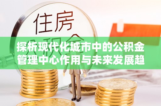 青龙探析现代化城市中的公积金管理中心作用与未来发展趋势