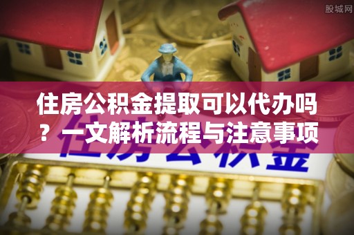 青龙住房公积金提取可以代办吗？一文解析流程与注意事项
