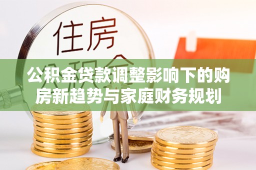 青龙公积金贷款调整影响下的购房新趋势与家庭财务规划