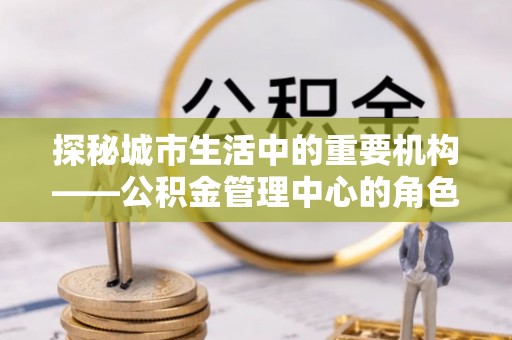 青龙探秘城市生活中的重要机构——公积金管理中心的角色与意义